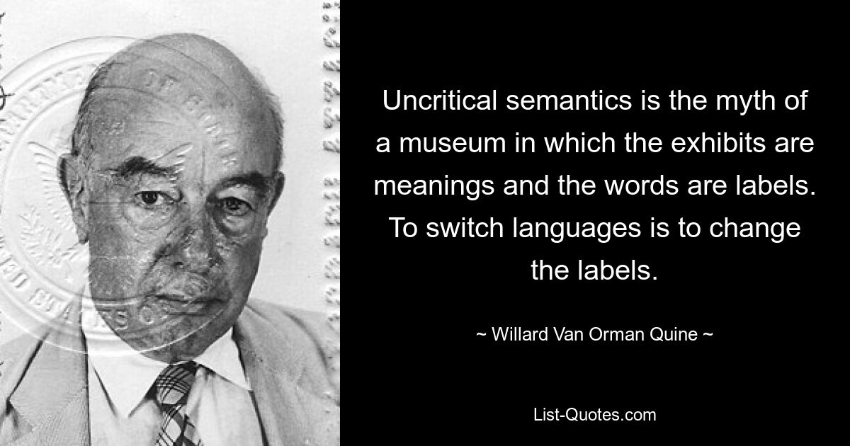 Uncritical semantics is the myth of a museum in which the exhibits are meanings and the words are labels. To switch languages is to change the labels. — © Willard Van Orman Quine