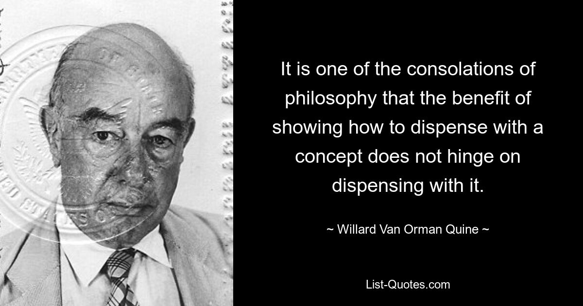 It is one of the consolations of philosophy that the benefit of showing how to dispense with a concept does not hinge on dispensing with it. — © Willard Van Orman Quine