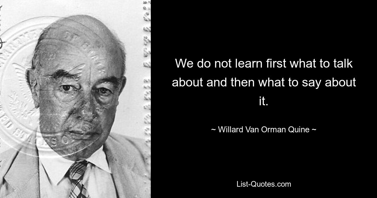 We do not learn first what to talk about and then what to say about it. — © Willard Van Orman Quine