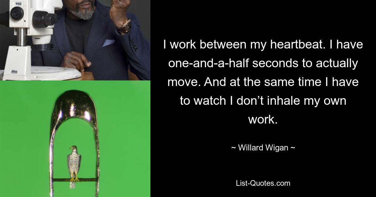 I work between my heartbeat. I have one-and-a-half seconds to actually move. And at the same time I have to watch I don’t inhale my own work. — © Willard Wigan