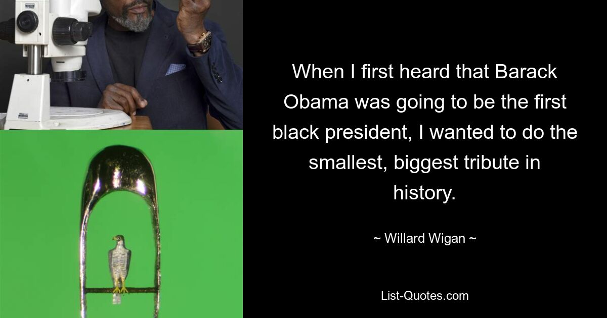 When I first heard that Barack Obama was going to be the first black president, I wanted to do the smallest, biggest tribute in history. — © Willard Wigan