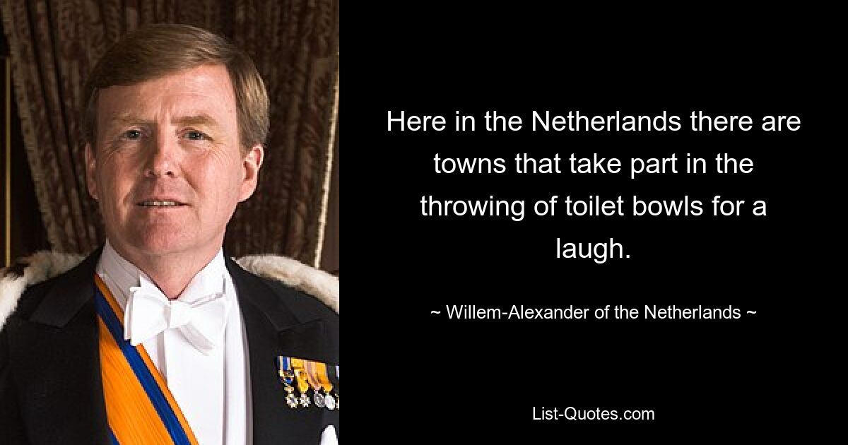 Here in the Netherlands there are towns that take part in the throwing of toilet bowls for a laugh. — © Willem-Alexander of the Netherlands