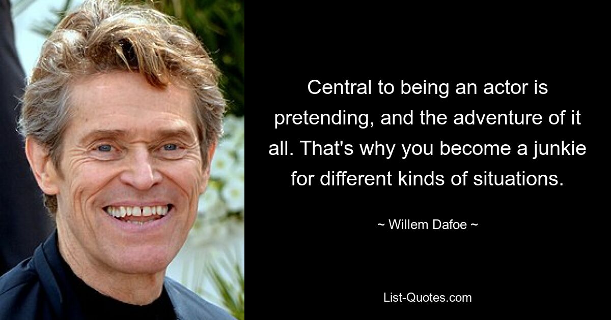 Central to being an actor is pretending, and the adventure of it all. That's why you become a junkie for different kinds of situations. — © Willem Dafoe