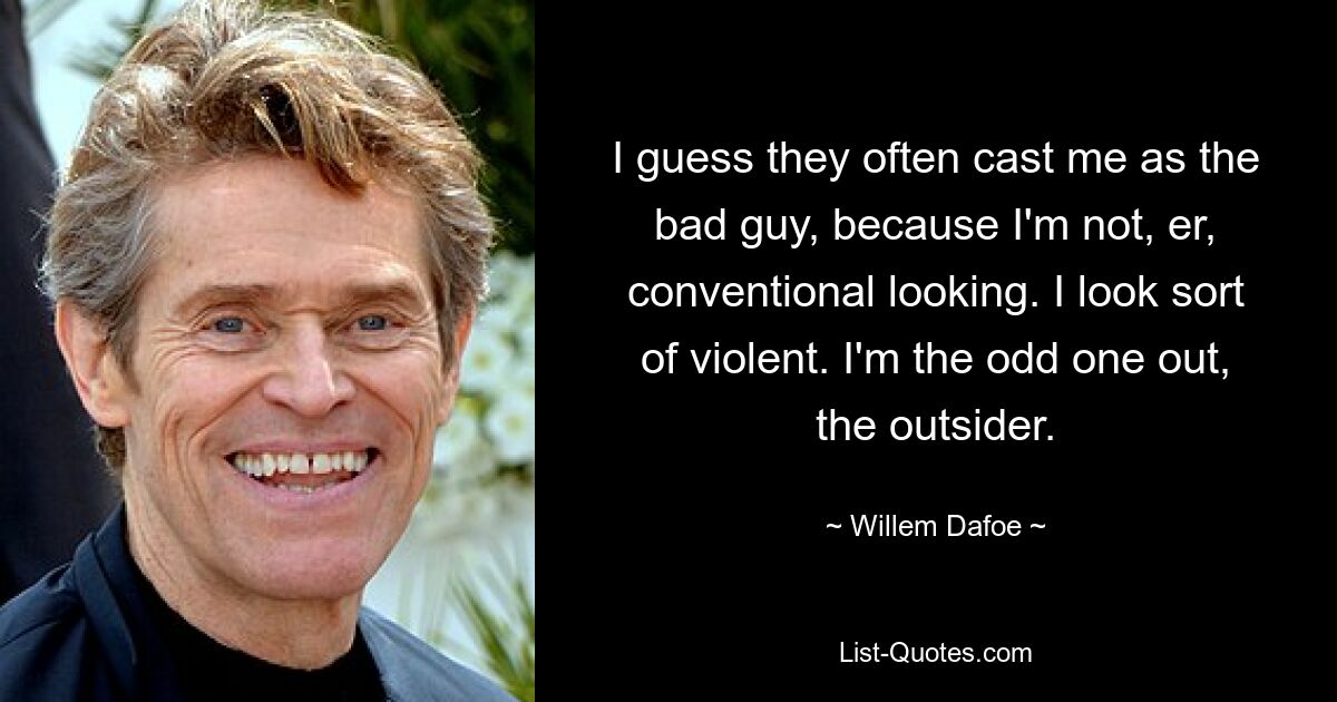 I guess they often cast me as the bad guy, because I'm not, er, conventional looking. I look sort of violent. I'm the odd one out, the outsider. — © Willem Dafoe