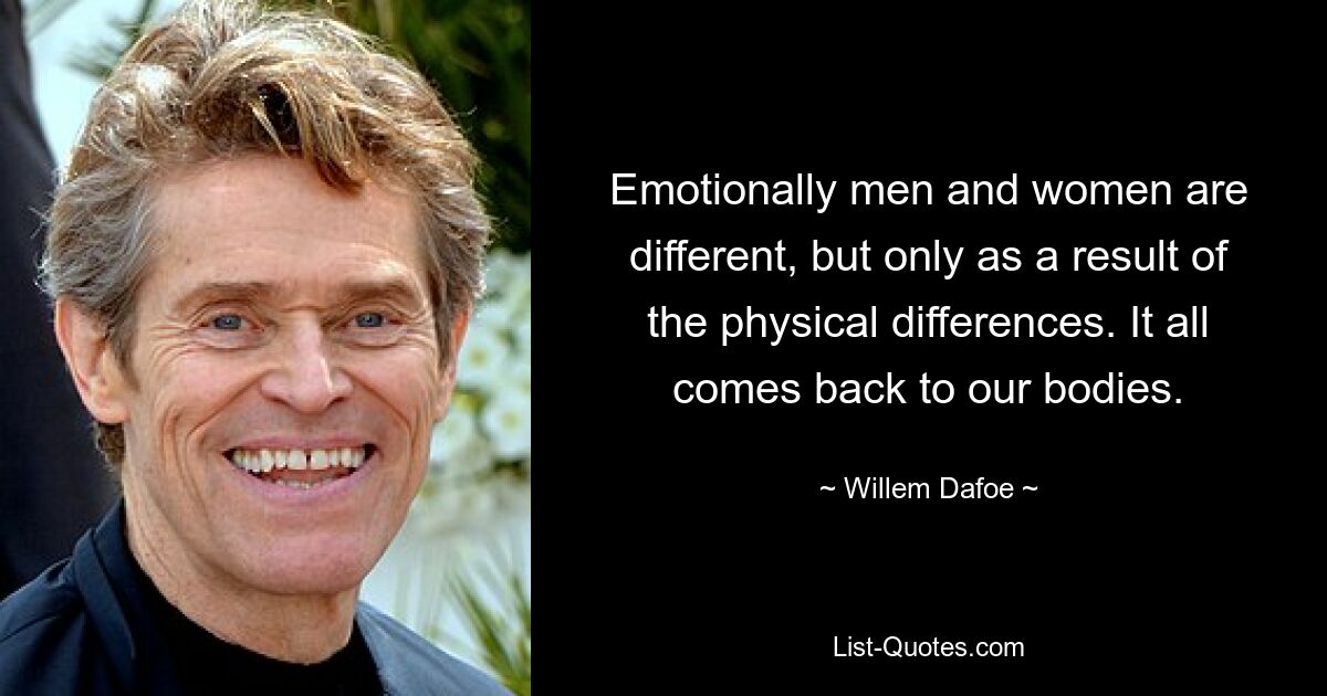 Emotionally men and women are different, but only as a result of the physical differences. It all comes back to our bodies. — © Willem Dafoe