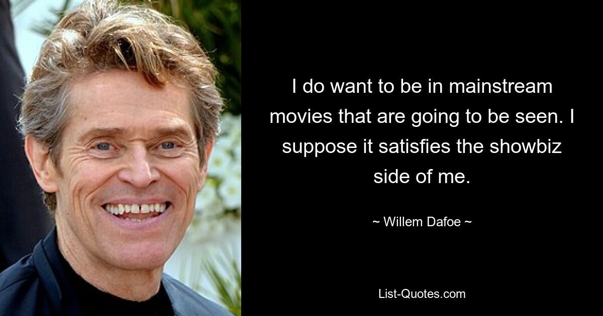 I do want to be in mainstream movies that are going to be seen. I suppose it satisfies the showbiz side of me. — © Willem Dafoe