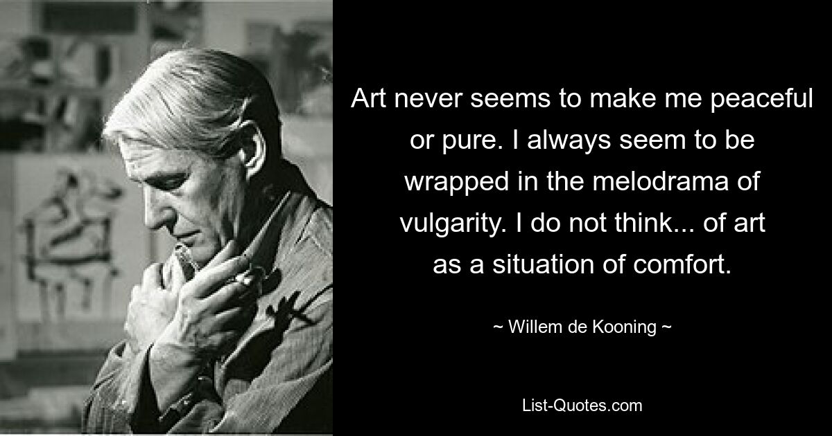 Art never seems to make me peaceful or pure. I always seem to be wrapped in the melodrama of vulgarity. I do not think... of art as a situation of comfort. — © Willem de Kooning