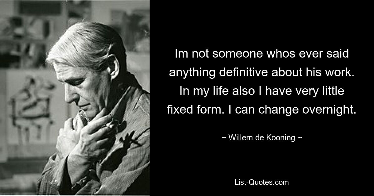 Im not someone whos ever said anything definitive about his work. In my life also I have very little fixed form. I can change overnight. — © Willem de Kooning