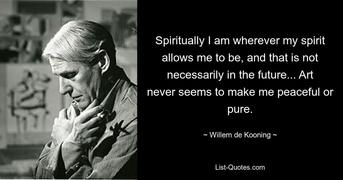 Spiritually I am wherever my spirit allows me to be, and that is not necessarily in the future... Art never seems to make me peaceful or pure. — © Willem de Kooning