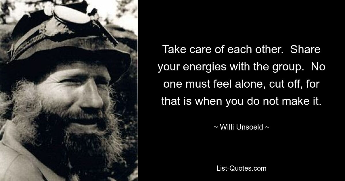 Take care of each other.  Share your energies with the group.  No one must feel alone, cut off, for that is when you do not make it. — © Willi Unsoeld