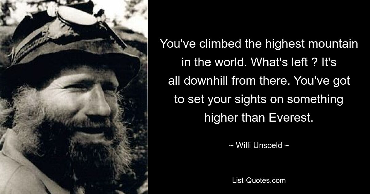 You've climbed the highest mountain in the world. What's left ? It's all downhill from there. You've got to set your sights on something higher than Everest. — © Willi Unsoeld