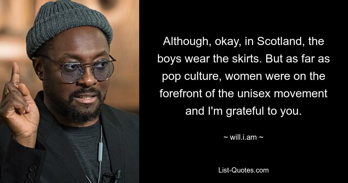 Although, okay, in Scotland, the boys wear the skirts. But as far as pop culture, women were on the forefront of the unisex movement and I'm grateful to you. — © will.i.am