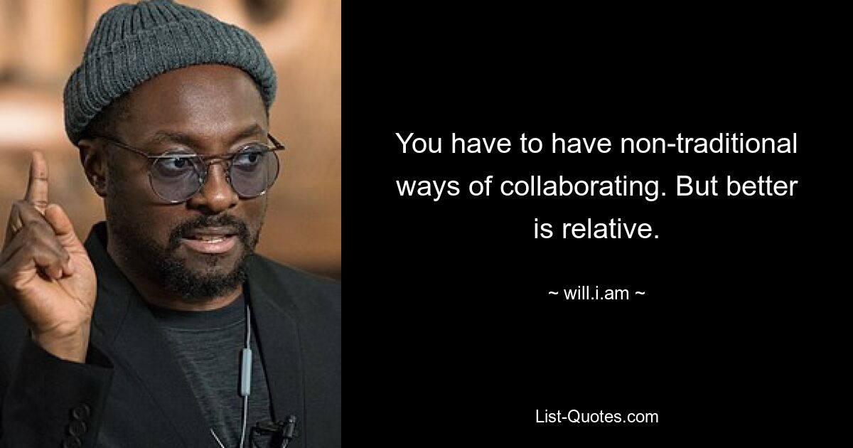 You have to have non-traditional ways of collaborating. But better is relative. — © will.i.am