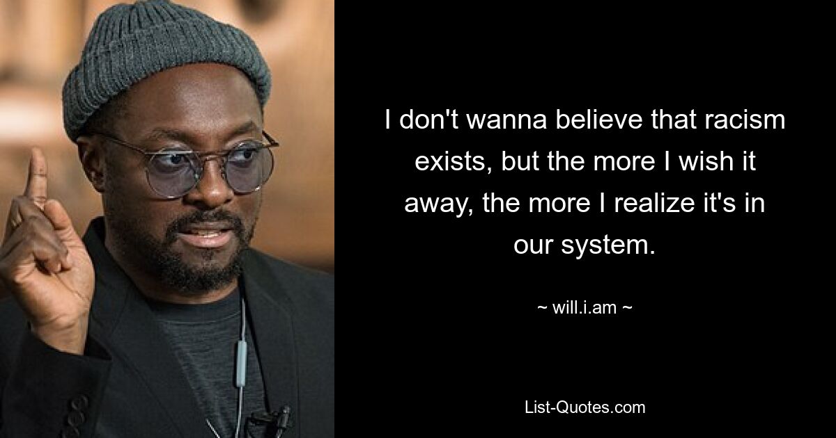 I don't wanna believe that racism exists, but the more I wish it away, the more I realize it's in our system. — © will.i.am