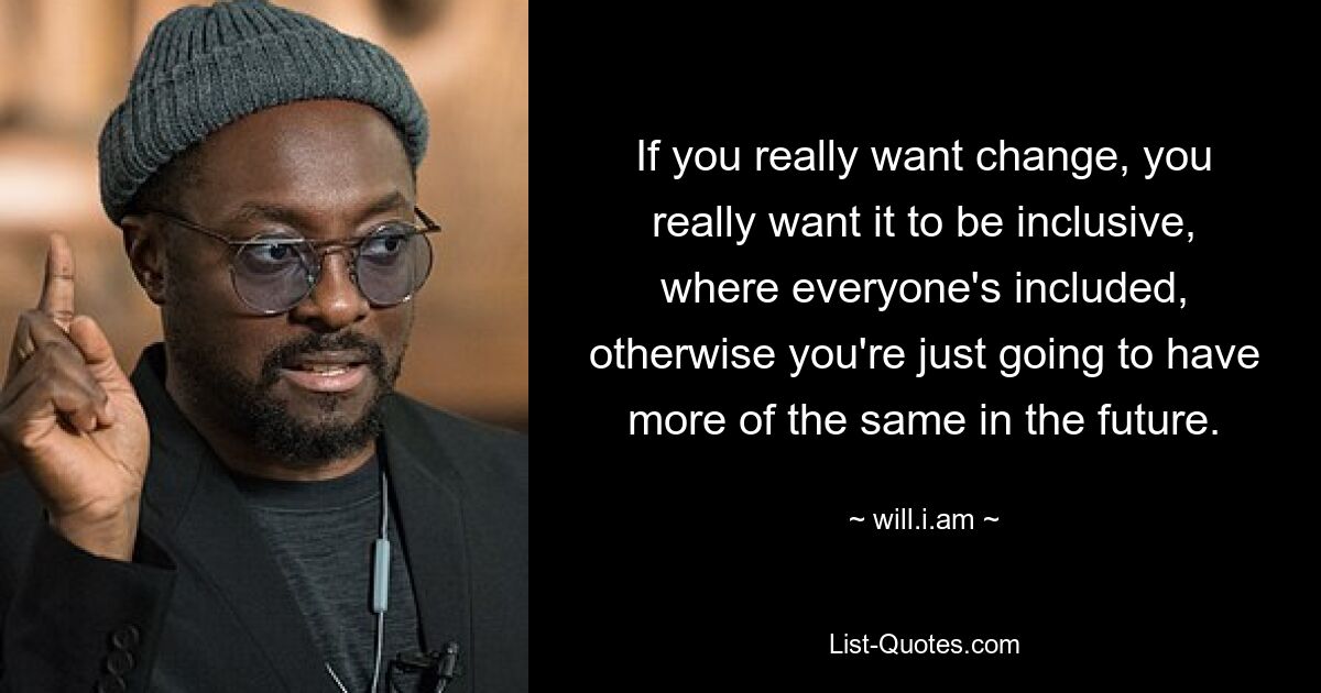 If you really want change, you really want it to be inclusive, where everyone's included, otherwise you're just going to have more of the same in the future. — © will.i.am