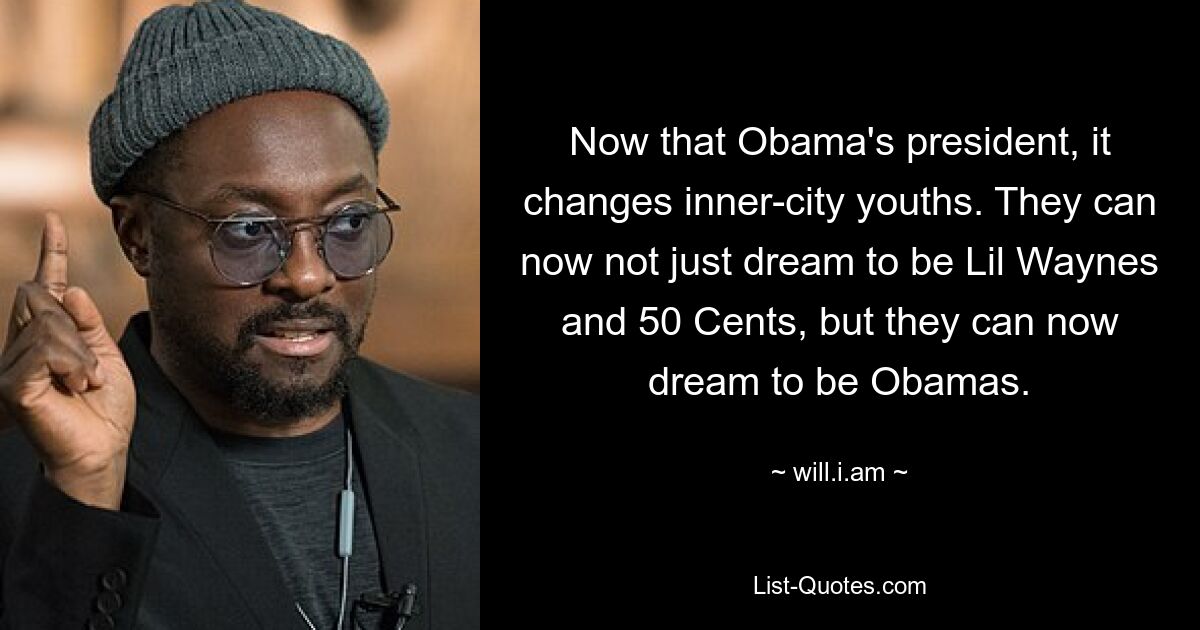 Now that Obama's president, it changes inner-city youths. They can now not just dream to be Lil Waynes and 50 Cents, but they can now dream to be Obamas. — © will.i.am