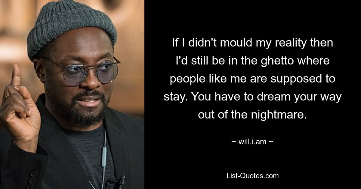 If I didn't mould my reality then I'd still be in the ghetto where people like me are supposed to stay. You have to dream your way out of the nightmare. — © will.i.am