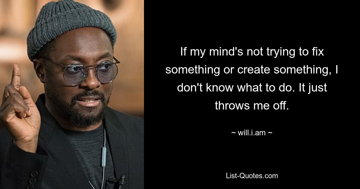 If my mind's not trying to fix something or create something, I don't know what to do. It just throws me off. — © will.i.am