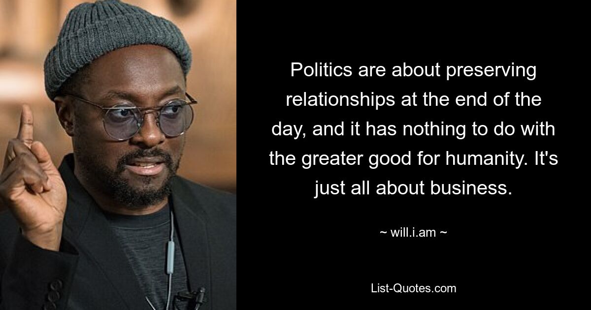 Politics are about preserving relationships at the end of the day, and it has nothing to do with the greater good for humanity. It's just all about business. — © will.i.am