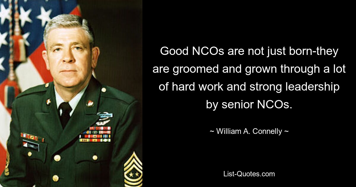 Good NCOs are not just born-they are groomed and grown through a lot of hard work and strong leadership by senior NCOs. — © William A. Connelly