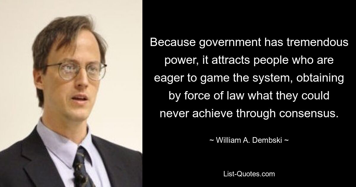 Because government has tremendous power, it attracts people who are eager to game the system, obtaining by force of law what they could never achieve through consensus. — © William A. Dembski