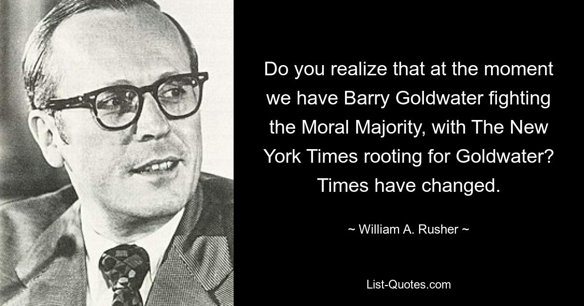 Do you realize that at the moment we have Barry Goldwater fighting the Moral Majority, with The New York Times rooting for Goldwater? Times have changed. — © William A. Rusher