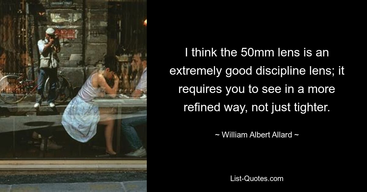 I think the 50mm lens is an extremely good discipline lens; it requires you to see in a more refined way, not just tighter. — © William Albert Allard