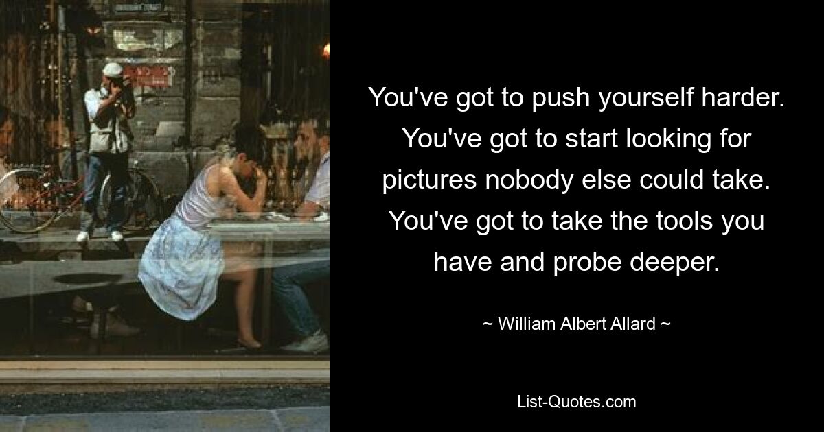 You've got to push yourself harder. You've got to start looking for pictures nobody else could take. You've got to take the tools you have and probe deeper. — © William Albert Allard