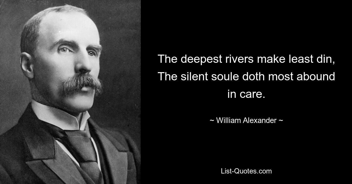 The deepest rivers make least din, The silent soule doth most abound in care. — © William Alexander