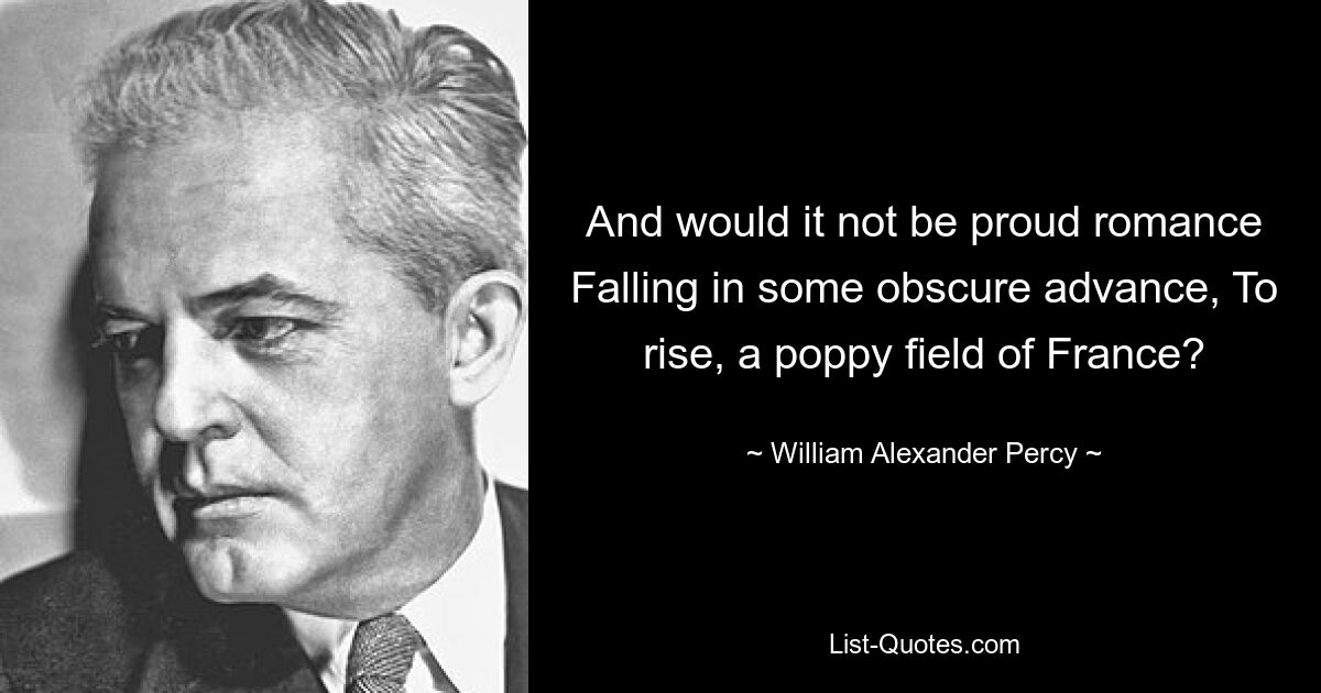 And would it not be proud romance Falling in some obscure advance, To rise, a poppy field of France? — © William Alexander Percy