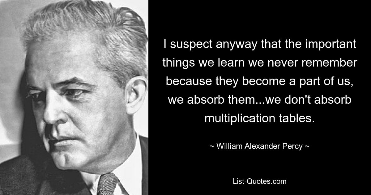 I suspect anyway that the important things we learn we never remember because they become a part of us, we absorb them...we don't absorb multiplication tables. — © William Alexander Percy