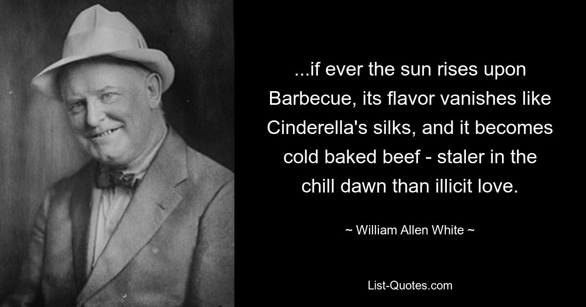 ...if ever the sun rises upon Barbecue, its flavor vanishes like Cinderella's silks, and it becomes cold baked beef - staler in the chill dawn than illicit love. — © William Allen White