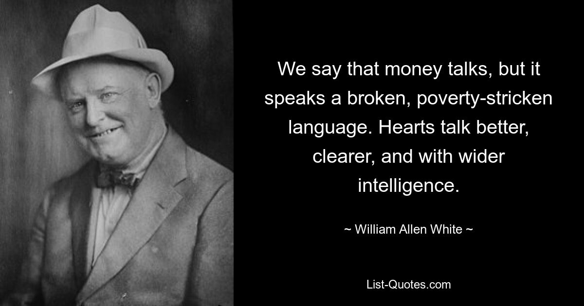 We say that money talks, but it speaks a broken, poverty-stricken language. Hearts talk better, clearer, and with wider intelligence. — © William Allen White