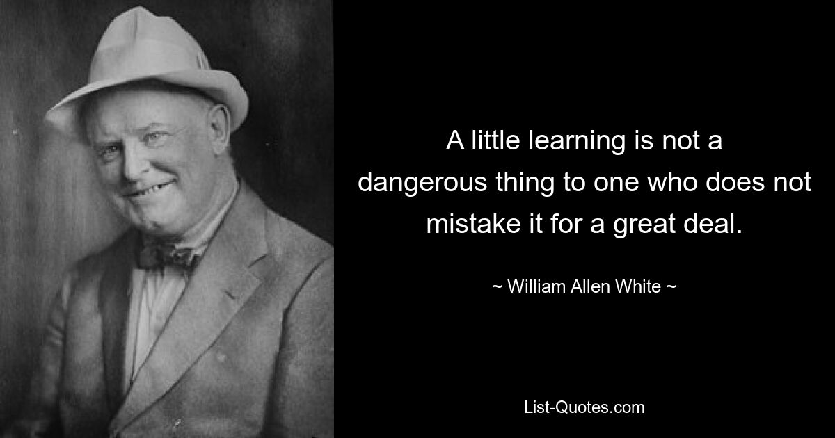 A little learning is not a dangerous thing to one who does not mistake it for a great deal. — © William Allen White