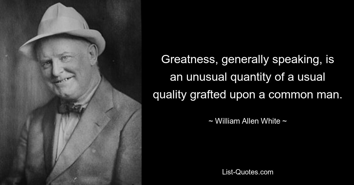 Greatness, generally speaking, is an unusual quantity of a usual quality grafted upon a common man. — © William Allen White