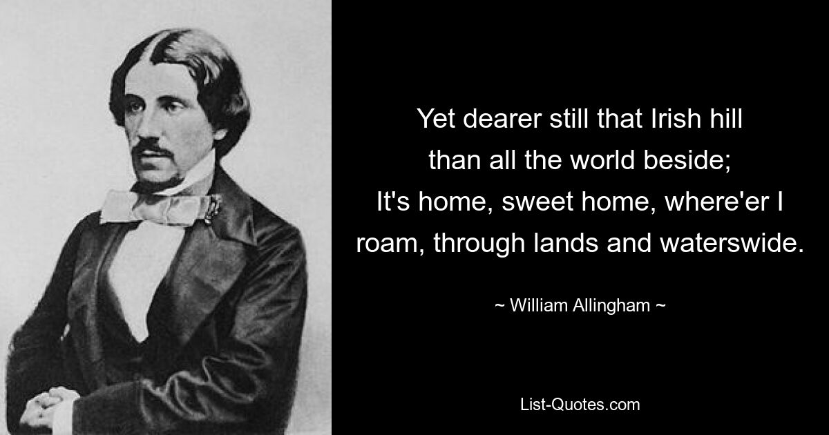 Yet dearer still that Irish hill than all the world beside;
It's home, sweet home, where'er I roam, through lands and waterswide. — © William Allingham