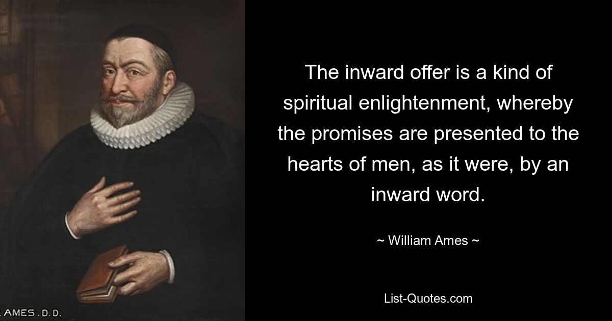 The inward offer is a kind of spiritual enlightenment, whereby the promises are presented to the hearts of men, as it were, by an inward word. — © William Ames