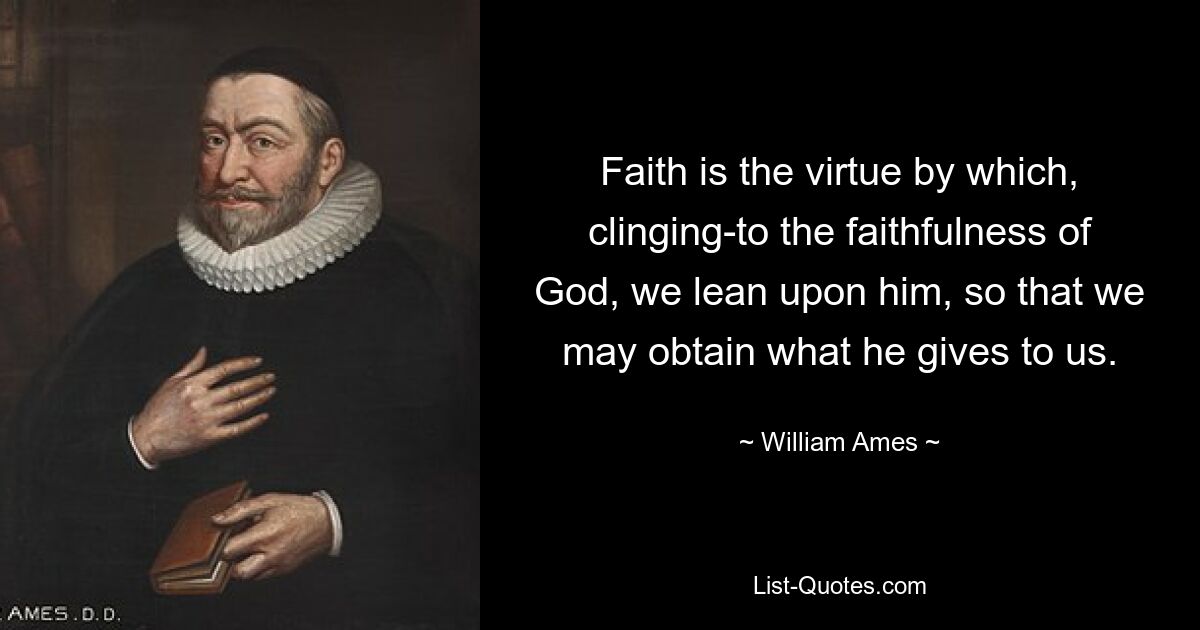 Faith is the virtue by which, clinging-to the faithfulness of God, we lean upon him, so that we may obtain what he gives to us. — © William Ames