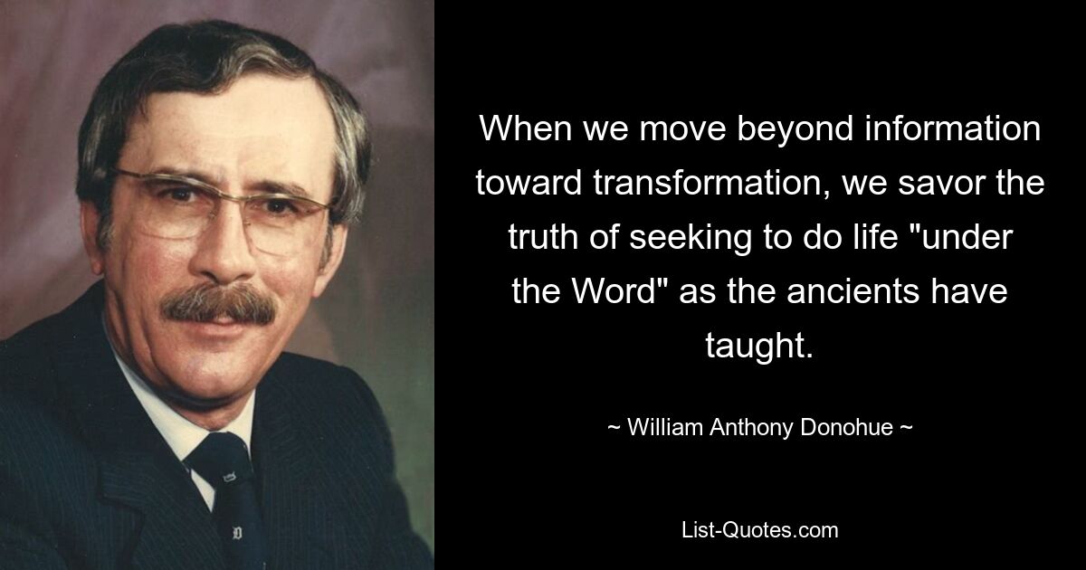 When we move beyond information toward transformation, we savor the truth of seeking to do life "under the Word" as the ancients have taught. — © William Anthony Donohue