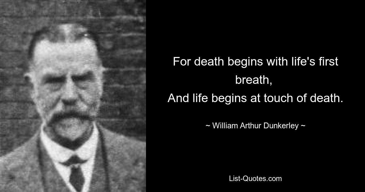 For death begins with life's first breath, 
And life begins at touch of death. — © William Arthur Dunkerley