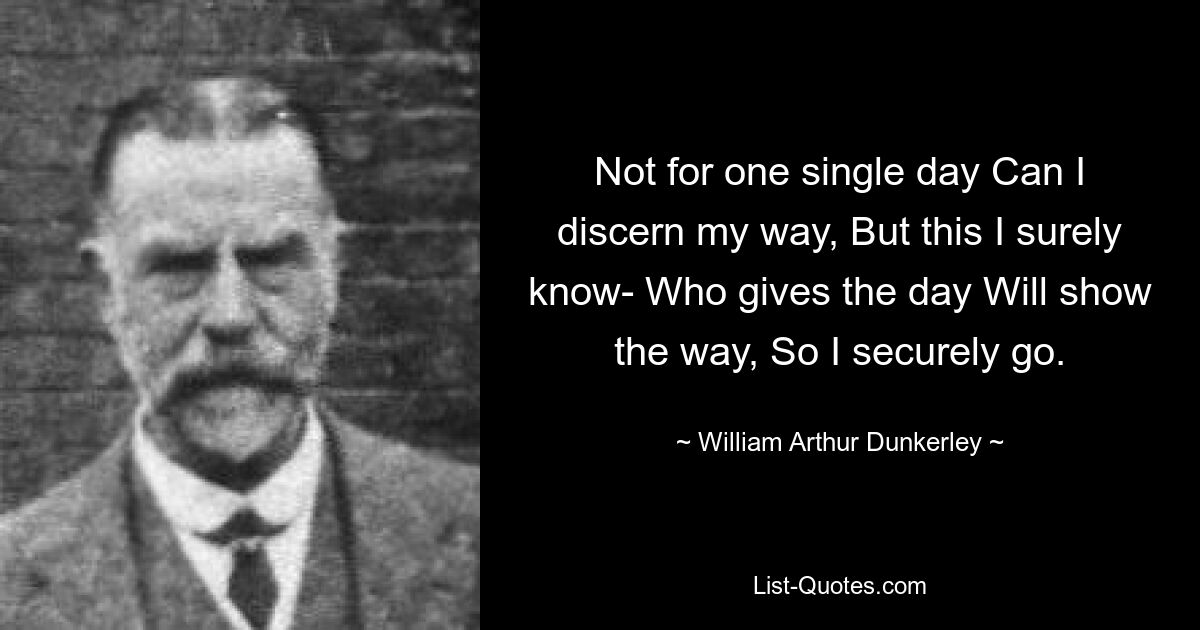 Not for one single day Can I discern my way, But this I surely know- Who gives the day Will show the way, So I securely go. — © William Arthur Dunkerley