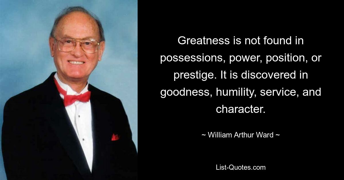 Greatness is not found in possessions, power, position, or prestige. It is discovered in goodness, humility, service, and character. — © William Arthur Ward