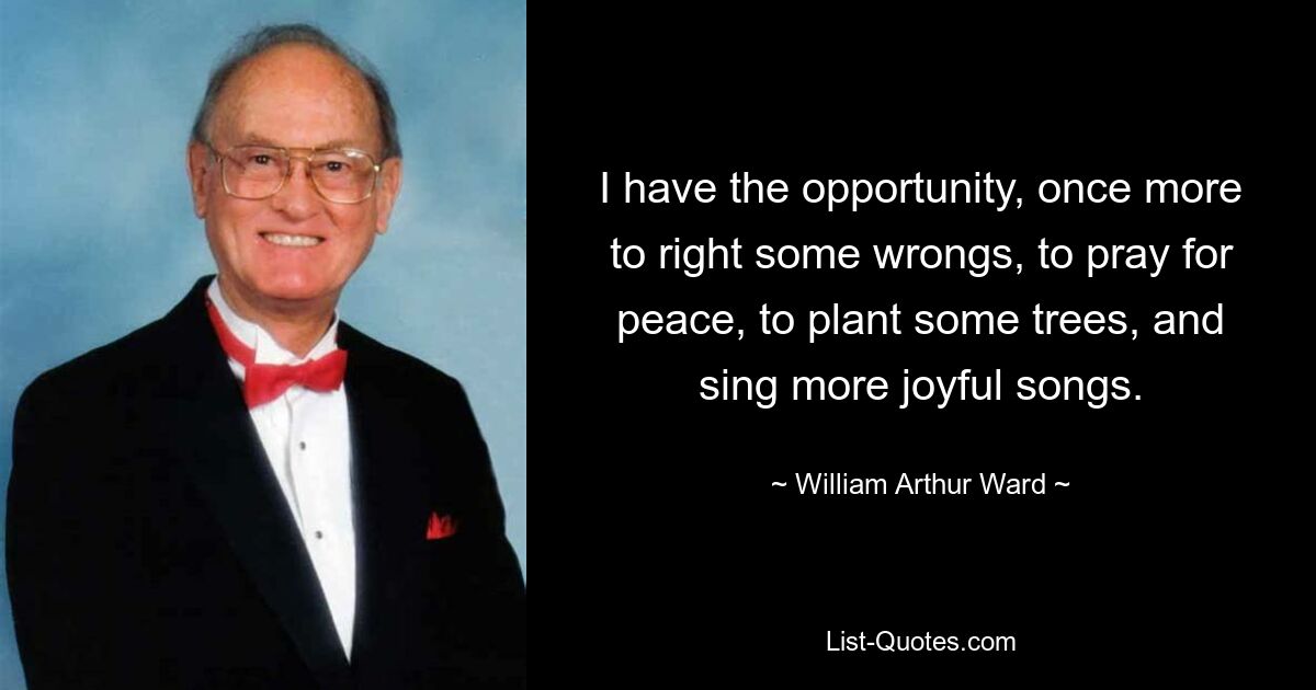 I have the opportunity, once more to right some wrongs, to pray for peace, to plant some trees, and sing more joyful songs. — © William Arthur Ward