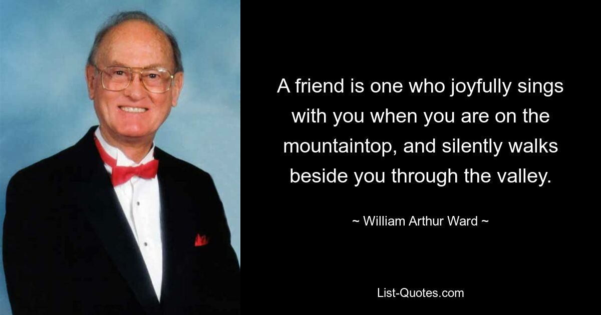 A friend is one who joyfully sings with you when you are on the mountaintop, and silently walks beside you through the valley. — © William Arthur Ward