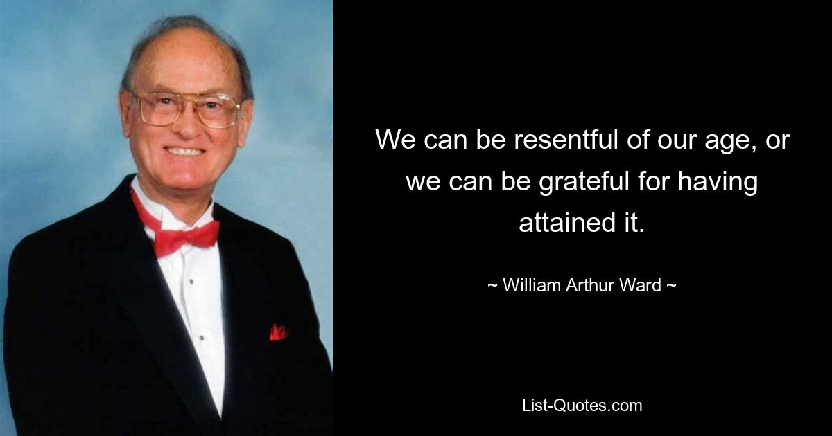 We can be resentful of our age, or we can be grateful for having attained it. — © William Arthur Ward