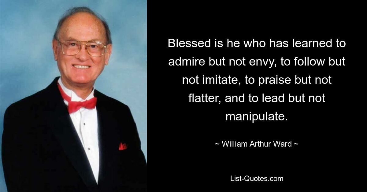 Блажен, кто научился восхищаться, но не завидовать, следовать, но не подражать, хвалить, а не льстить, руководить, а не манипулировать. — © Уильям Артур Уорд 