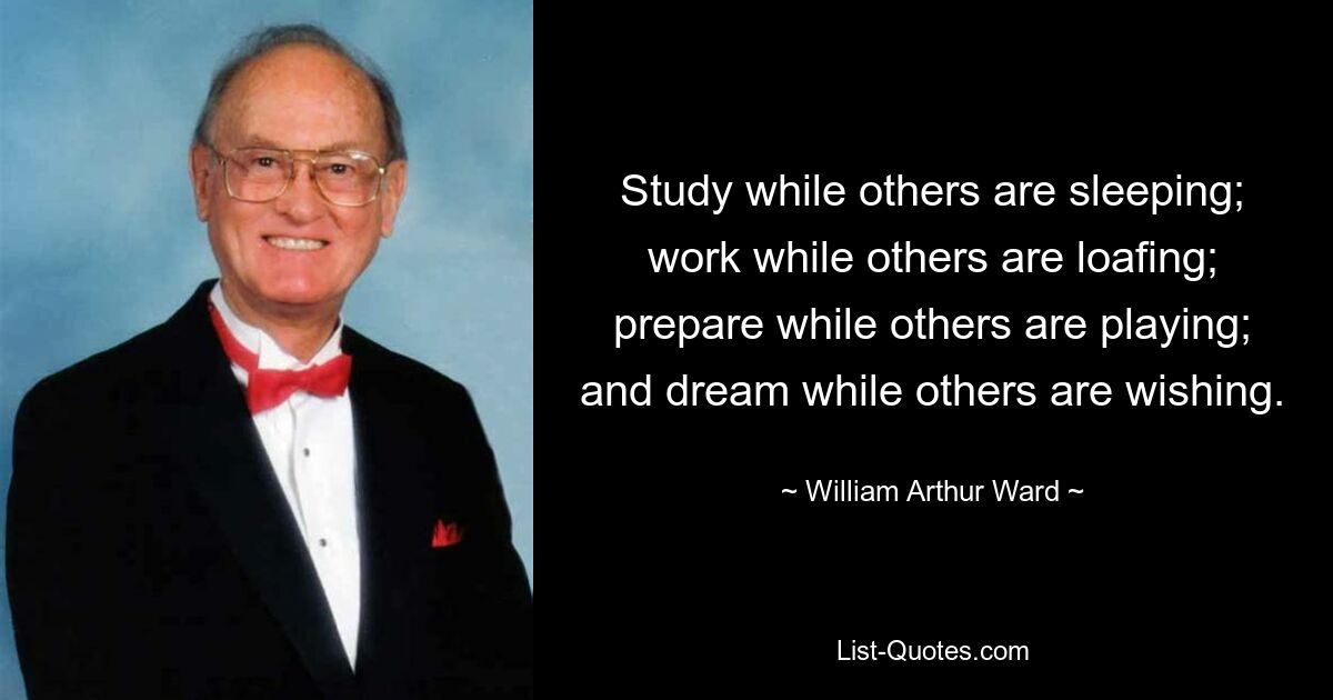 Study while others are sleeping; work while others are loafing; prepare while others are playing; and dream while others are wishing. — © William Arthur Ward