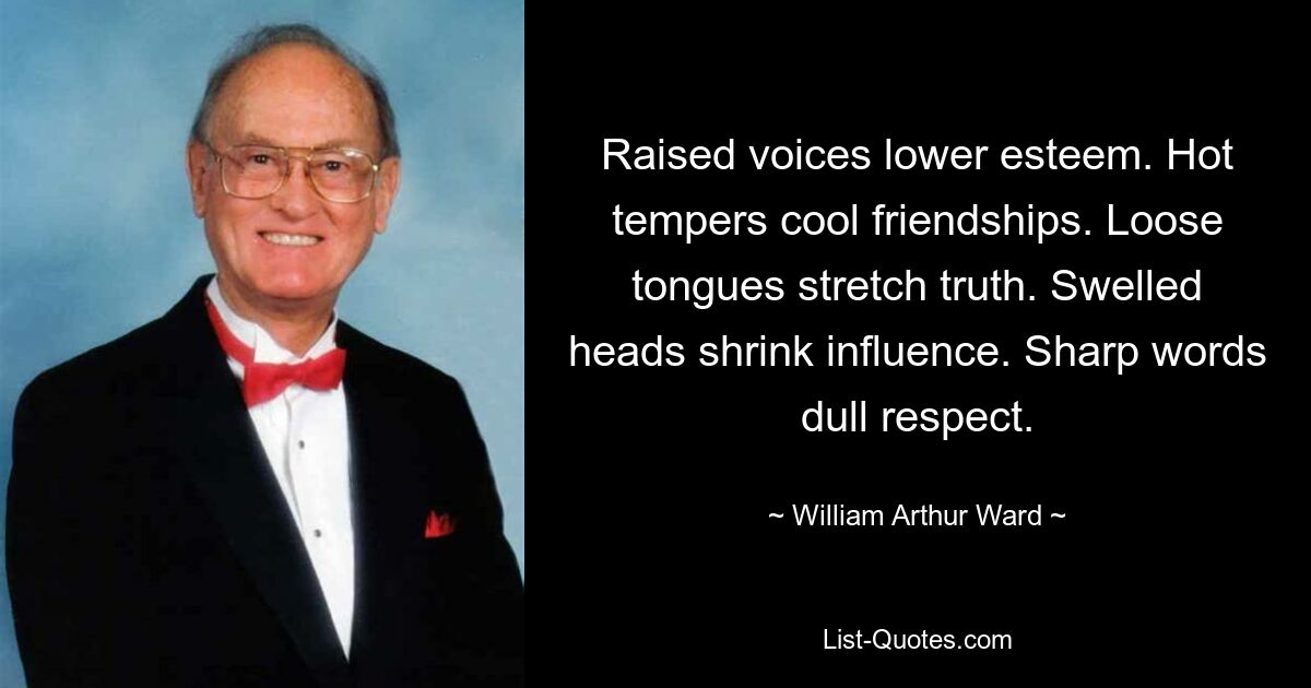 Raised voices lower esteem. Hot tempers cool friendships. Loose tongues stretch truth. Swelled heads shrink influence. Sharp words dull respect. — © William Arthur Ward