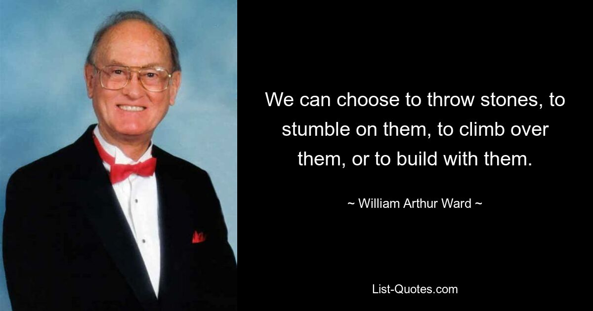 We can choose to throw stones, to stumble on them, to climb over them, or to build with them. — © William Arthur Ward