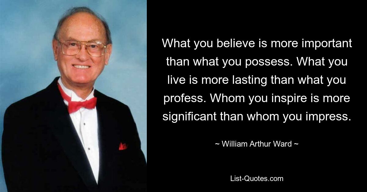 What you believe is more important than what you possess. What you live is more lasting than what you profess. Whom you inspire is more significant than whom you impress. — © William Arthur Ward